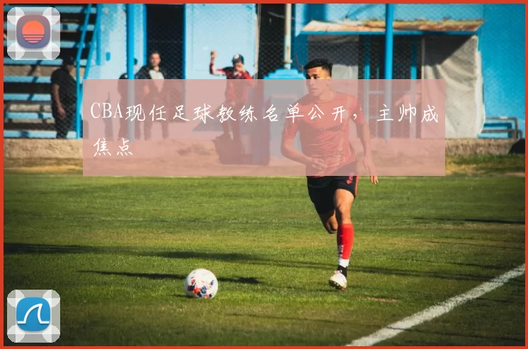 CBA现任足球教练名单公开，主帅成焦点