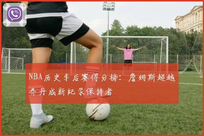 NBA历史季后赛得分榜：詹姆斯超越乔丹成新纪录保持者