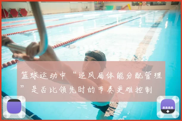 篮球运动中“逆风局体能分配管理”是否比领先时的节奏更难控制
