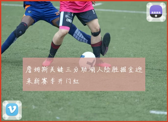 詹姆斯关键三分助湖人险胜掘金迎来新赛季开门红