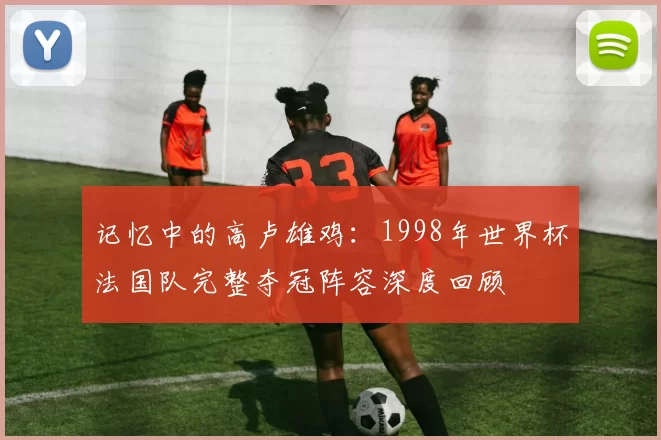 记忆中的高卢雄鸡:1998年世界杯法国队完整夺冠阵容深度回顾