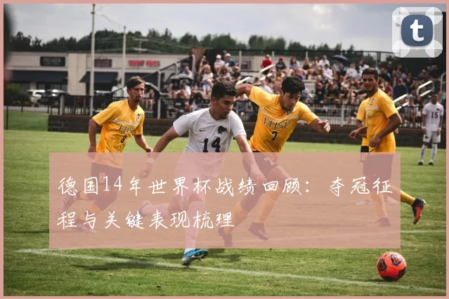 德国14年世界杯战绩回顾：夺冠征程与关键表现梳理