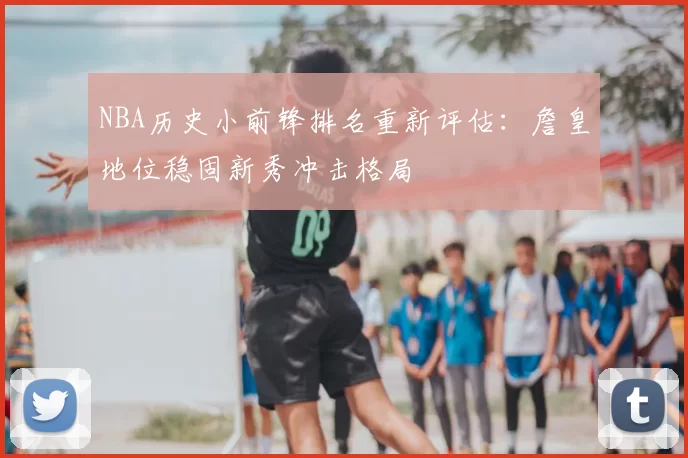 NBA历史小前锋排名重新评估:詹皇地位稳固新秀冲击格局