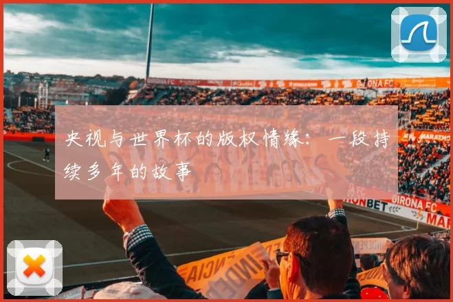 央视与世界杯的版权情缘：一段持续多年的故事