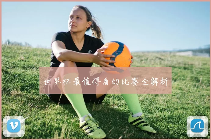 世界杯最值得看的比赛全解析