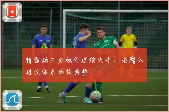 特雷杨三分线外连续失手，老鹰队进攻体系面临调整