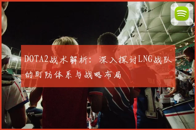 DOTA2战术解析：深入探讨LNG战队的盯防体系与战略布局
