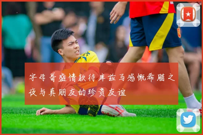 字母哥盛情款待库兹马感慨希腊之夜与真朋友的珍贵友谊