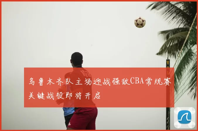 乌鲁木齐队主场迎战强敌CBA常规赛关键战役即将开启