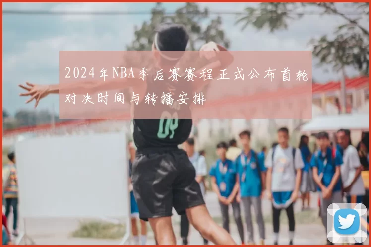 2024年NBA季后赛赛程正式公布首轮对决时间与转播安排