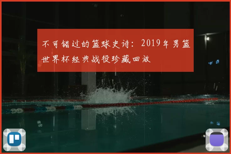 不可错过的篮球史诗：2019年男篮世界杯经典战役珍藏回放