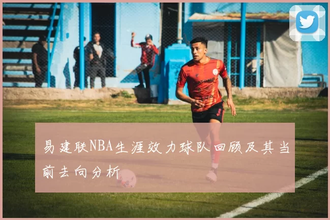 易建联NBA生涯效力球队回顾及其当前去向分析