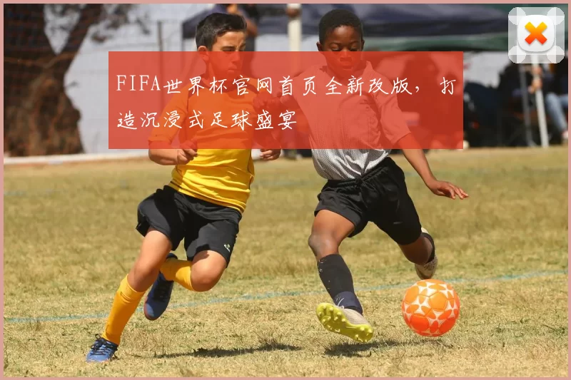 FIFA世界杯官网首页全新改版，打造沉浸式足球盛宴