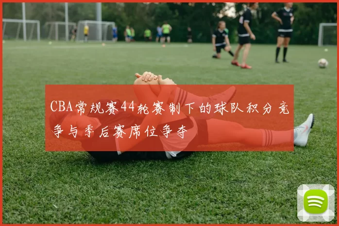CBA常规赛44轮赛制下的球队积分竞争与季后赛席位争夺