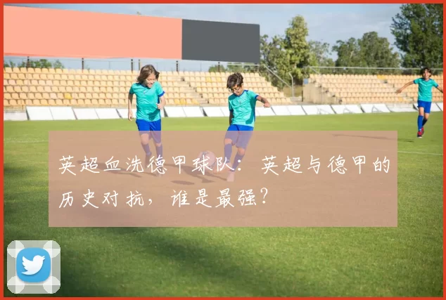 英超血洗德甲球队：英超与德甲的历史对抗，谁是最强？