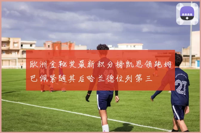 欧洲金靴奖最新积分榜凯恩领跑姆巴佩紧随其后哈兰德位列第三