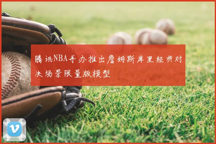 腾讯NBA手办推出詹姆斯库里经典对决场景限量版模型