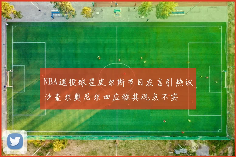 NBA退役球星皮尔斯节目发言引热议沙奎尔奥尼尔回应称其观点不实