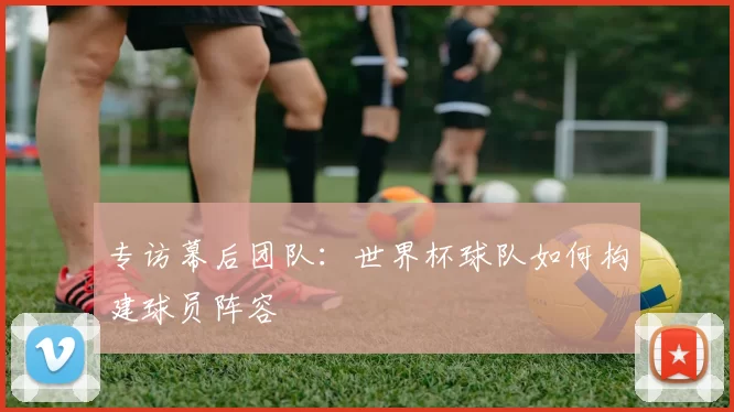 专访幕后团队:世界杯球队如何构建球员阵容