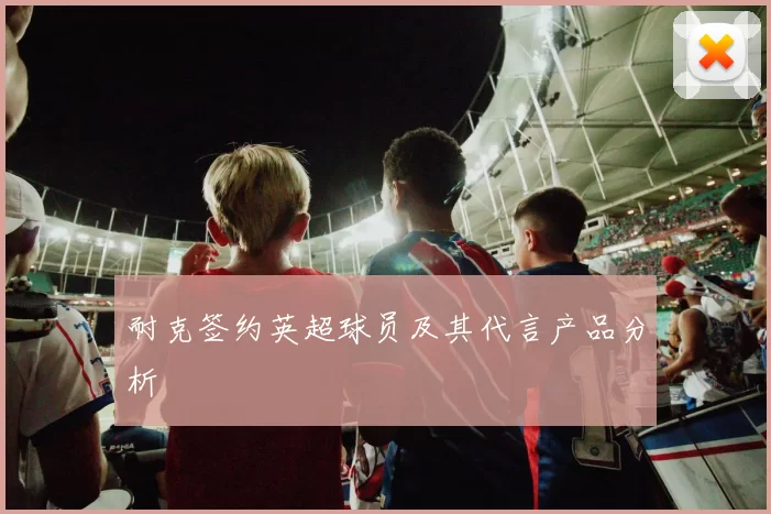 耐克签约英超球员及其代言产品分析