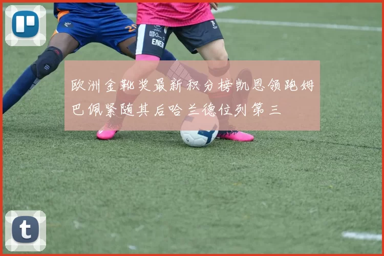 欧洲金靴奖最新积分榜凯恩领跑姆巴佩紧随其后哈兰德位列第三