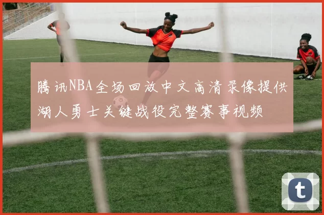 腾讯NBA全场回放中文高清录像提供湖人勇士关键战役完整赛事视频