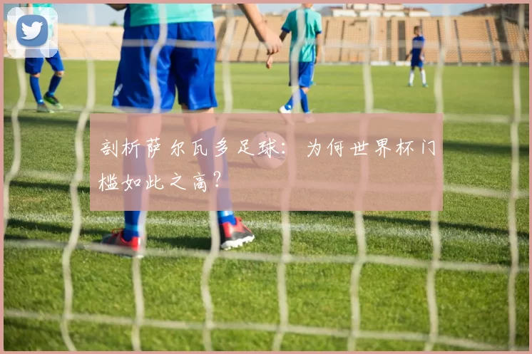 剖析萨尔瓦多足球：为何世界杯门槛如此之高？