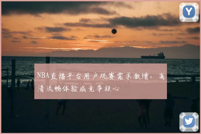 NBA直播平台用户观赛需求激增,高清流畅体验成竞争核心