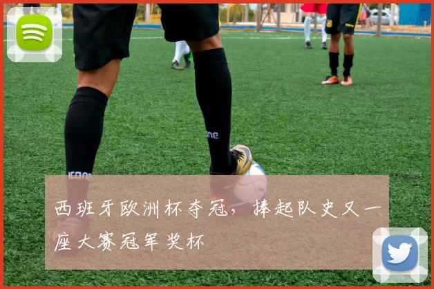 西班牙欧洲杯夺冠,捧起队史又一座大赛冠军奖杯