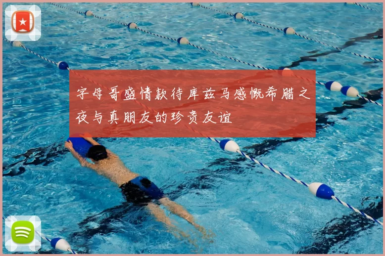 字母哥盛情款待库兹马感慨希腊之夜与真朋友的珍贵友谊