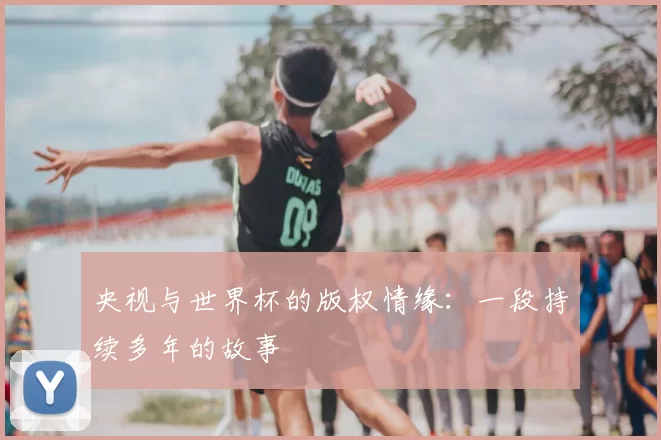 央视与世界杯的版权情缘:一段持续多年的故事