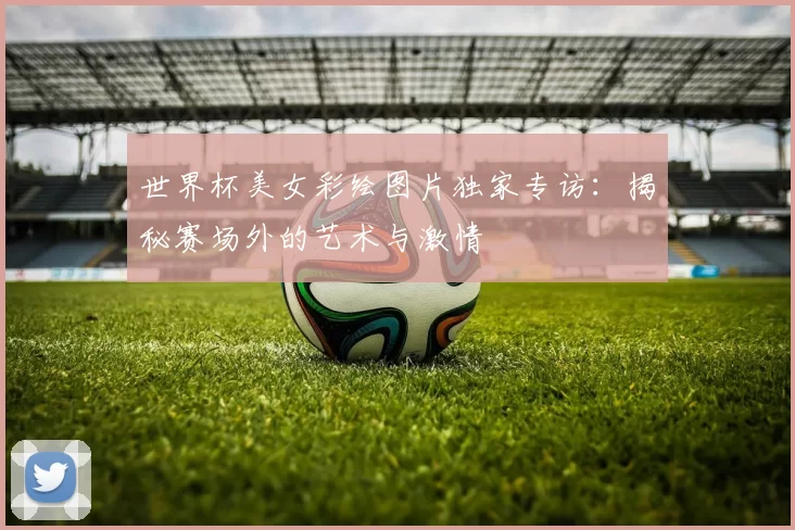 世界杯美女彩绘图片独家专访：揭秘赛场外的艺术与激情