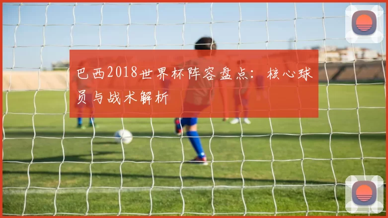 巴西2018世界杯阵容盘点:核心球员与战术解析