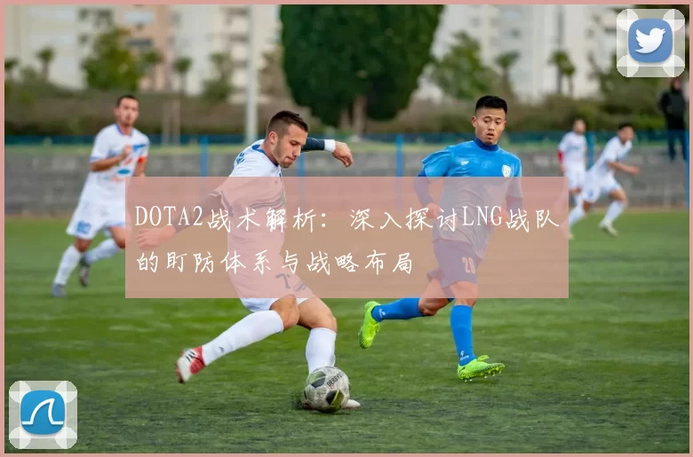 DOTA2战术解析：深入探讨LNG战队的盯防体系与战略布局